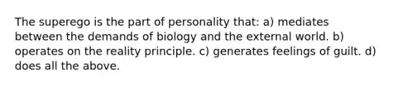 The superego is the part of personality that: a) mediates between the demands of biology and the external world. b) operates on the reality principle. c) generates feelings of guilt. d) does all the above.