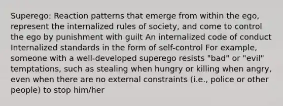 Superego: Reaction patterns that emerge from within the ego, represent the internalized rules of society, and come to control the ego by punishment with guilt An internalized code of conduct Internalized standards in the form of self-control For example, someone with a well-developed superego resists "bad" or "evil" temptations, such as stealing when hungry or killing when angry, even when there are no external constraints (i.e., police or other people) to stop him/her