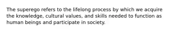 The superego refers to the lifelong process by which we acquire the knowledge, cultural values, and skills needed to function as human beings and participate in society.