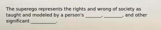 The superego represents the rights and wrong of society as taught and modeled by a person's _______, ________, and other significant ___________.