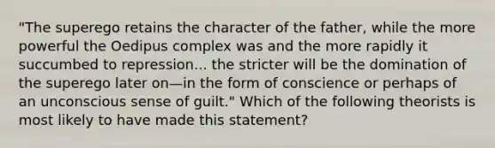 "The superego retains the character of the father, while the more powerful the Oedipus complex was and the more rapidly it succumbed to repression... the stricter will be the domination of the superego later on—in the form of conscience or perhaps of an unconscious sense of guilt." Which of the following theorists is most likely to have made this statement?