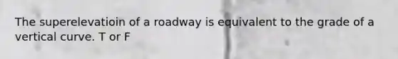 The superelevatioin of a roadway is equivalent to the grade of a vertical curve. T or F