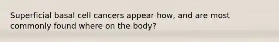 Superficial basal cell cancers appear how, and are most commonly found where on the body?