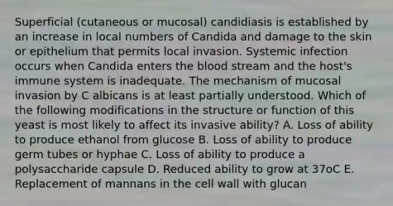 Superficial (cutaneous or mucosal) candidiasis is established by an increase in local numbers of Candida and damage to the skin or epithelium that permits local invasion. Systemic infection occurs when Candida enters <a href='https://www.questionai.com/knowledge/k7oXMfj7lk-the-blood' class='anchor-knowledge'>the blood</a> stream and the host's immune system is inadequate. The mechanism of mucosal invasion by C albicans is at least partially understood. Which of the following modifications in the structure or function of this yeast is most likely to affect its invasive ability? A. Loss of ability to produce ethanol from glucose B. Loss of ability to produce germ tubes or hyphae C. Loss of ability to produce a polysaccharide capsule D. Reduced ability to grow at 37oC E. Replacement of mannans in the cell wall with glucan