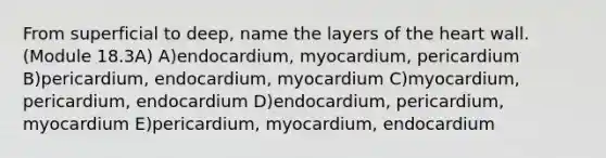 From superficial to deep, name the layers of the heart wall. (Module 18.3A) A)endocardium, myocardium, pericardium B)pericardium, endocardium, myocardium C)myocardium, pericardium, endocardium D)endocardium, pericardium, myocardium E)pericardium, myocardium, endocardium