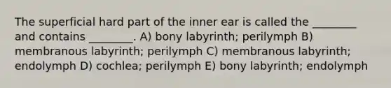 The superficial hard part of the inner ear is called the ________ and contains ________. A) bony labyrinth; perilymph B) membranous labyrinth; perilymph C) membranous labyrinth; endolymph D) cochlea; perilymph E) bony labyrinth; endolymph