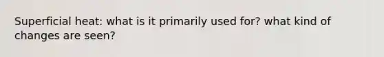 Superficial heat: what is it primarily used for? what kind of changes are seen?