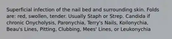 Superficial infection of the nail bed and surrounding skin. Folds are: red, swollen, tender. Usually Staph or Strep. Candida if chronic Onycholysis, Paronychia, Terry's Nails, Koilonychia, Beau's Lines, Pitting, Clubbing, Mees' Lines, or Leukonychia