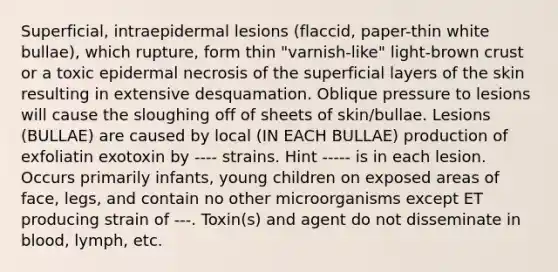 Superficial, intraepidermal lesions (flaccid, paper-thin white bullae), which rupture, form thin "varnish-like" light-brown crust or a toxic epidermal necrosis of the superficial layers of the skin resulting in extensive desquamation. Oblique pressure to lesions will cause the sloughing off of sheets of skin/bullae. Lesions (BULLAE) are caused by local (IN EACH BULLAE) production of exfoliatin exotoxin by ---- strains. Hint ----- is in each lesion. Occurs primarily infants, young children on exposed areas of face, legs, and contain no other microorganisms except ET producing strain of ---. Toxin(s) and agent do not disseminate in blood, lymph, etc.