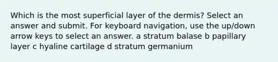 Which is the most superficial layer of the dermis? Select an answer and submit. For keyboard navigation, use the up/down arrow keys to select an answer. a stratum balase b papillary layer c hyaline cartilage d stratum germanium