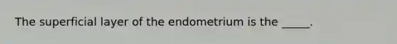 The superficial layer of the endometrium is the _____.