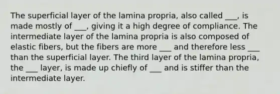 The superficial layer of the lamina propria, also called ___, is made mostly of ___, giving it a high degree of compliance. The intermediate layer of the lamina propria is also composed of elastic fibers, but the fibers are more ___ and therefore less ___ than the superficial layer. The third layer of the lamina propria, the ___ layer, is made up chiefly of ___ and is stiffer than the intermediate layer.