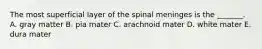 The most superficial layer of the spinal meninges is the _______. A. gray matter B. pia mater C. arachnoid mater D. white mater E. dura mater