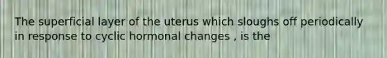 The superficial layer of the uterus which sloughs off periodically in response to cyclic hormonal changes , is the