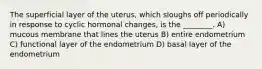 The superficial layer of the uterus, which sloughs off periodically in response to cyclic hormonal changes, is the ________. A) mucous membrane that lines the uterus B) entire endometrium C) functional layer of the endometrium D) basal layer of the endometrium