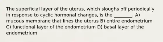 The superficial layer of the uterus, which sloughs off periodically in response to cyclic hormonal changes, is the ________. A) mucous membrane that lines the uterus B) entire endometrium C) functional layer of the endometrium D) basal layer of the endometrium