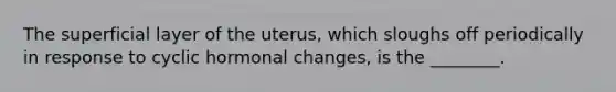 The superficial layer of the uterus, which sloughs off periodically in response to cyclic hormonal changes, is the ________.