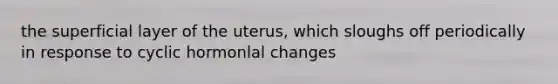 the superficial layer of the uterus, which sloughs off periodically in response to cyclic hormonlal changes