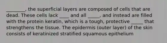 ________, the superficial layers are composed of cells that are dead. These cells lack ____ and all _____, and instead are filled with the protein keratin, which is a tough, protective _____ that strengthens the tissue. The epidermis (outer layer) of the skin consists of keratinized stratified squamous epithelium