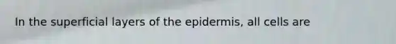 In the superficial layers of the epidermis, all cells are