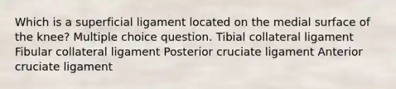 Which is a superficial ligament located on the medial surface of the knee? Multiple choice question. Tibial collateral ligament Fibular collateral ligament Posterior cruciate ligament Anterior cruciate ligament