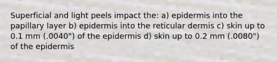 Superficial and light peels impact the: a) epidermis into the papillary layer b) epidermis into the reticular dermis c) skin up to 0.1 mm (.0040") of the epidermis d) skin up to 0.2 mm (.0080") of the epidermis