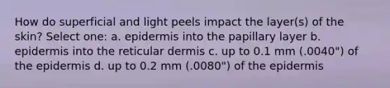 How do superficial and light peels impact the layer(s) of the skin? Select one: a. epidermis into the papillary layer b. epidermis into the reticular dermis c. up to 0.1 mm (.0040") of the epidermis d. up to 0.2 mm (.0080") of the epidermis