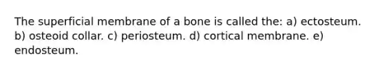 The superficial membrane of a bone is called the: a) ectosteum. b) osteoid collar. c) periosteum. d) cortical membrane. e) endosteum.