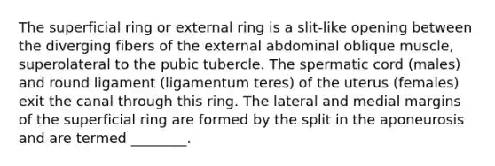 The superficial ring or external ring is a slit-like opening between the diverging fibers of the external abdominal oblique muscle, superolateral to the pubic tubercle. The spermatic cord (males) and round ligament (ligamentum teres) of the uterus (females) exit the canal through this ring. The lateral and medial margins of the superficial ring are formed by the split in the aponeurosis and are termed ________.