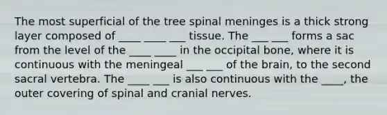 The most superficial of the tree spinal meninges is a thick strong layer composed of ____ ____ ___ tissue. The ___ ___ forms a sac from the level of the ____ ____ in the occipital bone, where it is continuous with the meningeal ___ ___ of the brain, to the second sacral vertebra. The ____ ___ is also continuous with the ____, the outer covering of spinal and cranial nerves.