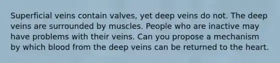 Superficial veins contain valves, yet deep veins do not. The deep veins are surrounded by muscles. People who are inactive may have problems with their veins. Can you propose a mechanism by which blood from the deep veins can be returned to the heart.