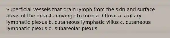 Superficial vessels that drain lymph from the skin and surface areas of the breast converge to form a diffuse a. axillary lymphatic plexus b. cutaneous lymphatic villus c. cutaneous lymphatic plexus d. subareolar plexus