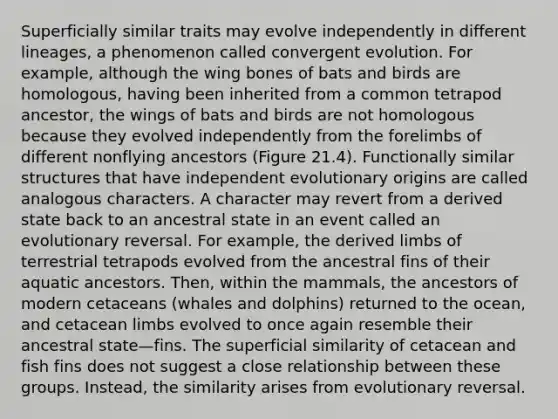 Superficially similar traits may evolve independently in different lineages, a phenomenon called convergent evolution. For example, although the wing bones of bats and birds are homologous, having been inherited from a common tetrapod ancestor, the wings of bats and birds are not homologous because they evolved independently from the forelimbs of different nonflying ancestors (Figure 21.4). Functionally similar structures that have independent evolutionary origins are called analogous characters. A character may revert from a derived state back to an ancestral state in an event called an evolutionary reversal. For example, the derived limbs of terrestrial tetrapods evolved from the ancestral fins of their aquatic ancestors. Then, within the mammals, the ancestors of modern cetaceans (whales and dolphins) returned to the ocean, and cetacean limbs evolved to once again resemble their ancestral state—fins. The superficial similarity of cetacean and fish fins does not suggest a close relationship between these groups. Instead, the similarity arises from evolutionary reversal.