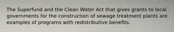 The Superfund and the Clean Water Act that gives grants to local governments for the construction of sewage treatment plants are examples of programs with redistributive benefits.