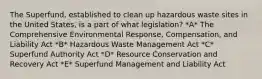 The Superfund, established to clean up hazardous waste sites in the United States, is a part of what legislation? *A* The Comprehensive Environmental Response, Compensation, and Liability Act *B* Hazardous Waste Management Act *C* Superfund Authority Act *D* Resource Conservation and Recovery Act *E* Superfund Management and Liability Act