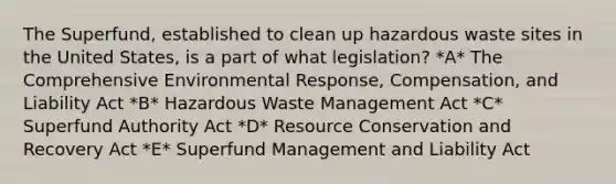 The Superfund, established to clean up hazardous waste sites in the United States, is a part of what legislation? *A* The Comprehensive Environmental Response, Compensation, and Liability Act *B* Hazardous Waste Management Act *C* Superfund Authority Act *D* Resource Conservation and Recovery Act *E* Superfund Management and Liability Act