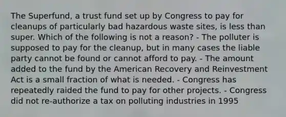 The Superfund, a trust fund set up by Congress to pay for cleanups of particularly bad hazardous waste sites, is less than super. Which of the following is not a reason? - The polluter is supposed to pay for the cleanup, but in many cases the liable party cannot be found or cannot afford to pay. - The amount added to the fund by the American Recovery and Reinvestment Act is a small fraction of what is needed. - Congress has repeatedly raided the fund to pay for other projects. - Congress did not re-authorize a tax on polluting industries in 1995