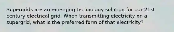 Supergrids are an emerging technology solution for our 21st century electrical grid. When transmitting electricity on a supergrid, what is the preferred form of that electricity?