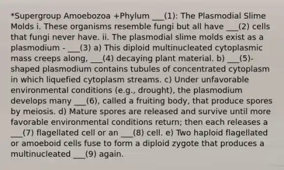 *Supergroup Amoebozoa +Phylum ___(1): The Plasmodial Slime Molds i. These organisms resemble fungi but all have ___(2) cells that fungi never have. ii. The plasmodial slime molds exist as a plasmodium - ___(3) a) This diploid multinucleated cytoplasmic mass creeps along, ___(4) decaying plant material. b) ___(5)-shaped plasmodium contains tubules of concentrated cytoplasm in which liquefied cytoplasm streams. c) Under unfavorable environmental conditions (e.g., drought), the plasmodium develops many ___(6), called a fruiting body, that produce spores by meiosis. d) Mature spores are released and survive until more favorable environmental conditions return; then each releases a ___(7) flagellated cell or an ___(8) cell. e) Two haploid flagellated or amoeboid cells fuse to form a diploid zygote that produces a multinucleated ___(9) again.