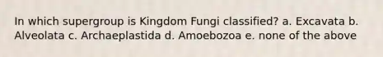 In which supergroup is Kingdom Fungi classified? a. Excavata b. Alveolata c. Archaeplastida d. Amoebozoa e. none of the above