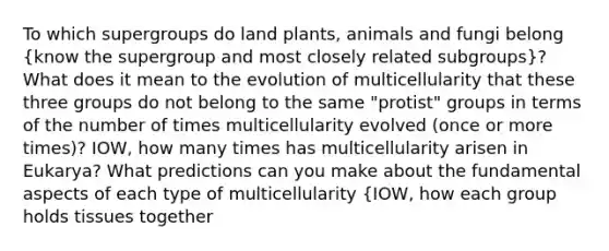 To which supergroups do land plants, animals and fungi belong (know the supergroup and most closely related subgroups)? What does it mean to the evolution of multicellularity that these three groups do not belong to the same "protist" groups in terms of the number of times multicellularity evolved (once or more times)? IOW, how many times has multicellularity arisen in Eukarya? What predictions can you make about the fundamental aspects of each type of multicellularity {IOW, how each group holds tissues together