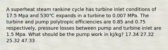 A superheat steam rankine cycle has turbine inlet conditions of 17.5 Mpa and 530℃ expands in a turbine to 0.007 MPa. The turbine and pump polytropic efficiencies are 0.85 and 0.75 respectively, pressure losses between pump and turbine inlet are 1.5 Mpa. What should be the pump work in kj/kg? 17.34 27.32 25.32 47.33