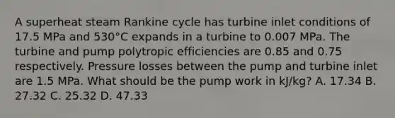 A superheat steam Rankine cycle has turbine inlet conditions of 17.5 MPa and 530°C expands in a turbine to 0.007 MPa. The turbine and pump polytropic efficiencies are 0.85 and 0.75 respectively. Pressure losses between the pump and turbine inlet are 1.5 MPa. What should be the pump work in kJ/kg? A. 17.34 B. 27.32 C. 25.32 D. 47.33