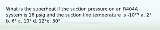 What is the superheat if the suction pressure on an R404A system is 16 psig and the suction line temperature is -10°? a. 2° b. 6° c. 10° d. 12°e. 30°