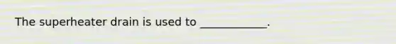 The superheater drain is used to ____________.