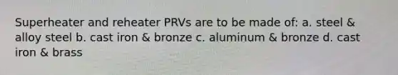 Superheater and reheater PRVs are to be made of: a. steel & alloy steel b. cast iron & bronze c. aluminum & bronze d. cast iron & brass