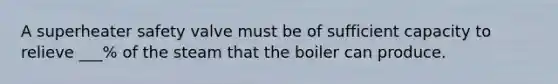A superheater safety valve must be of sufficient capacity to relieve ___% of the steam that the boiler can produce.
