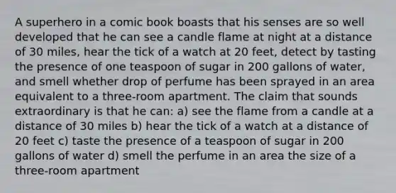 A superhero in a comic book boasts that his senses are so well developed that he can see a candle flame at night at a distance of 30 miles, hear the tick of a watch at 20 feet, detect by tasting the presence of one teaspoon of sugar in 200 gallons of water, and smell whether drop of perfume has been sprayed in an area equivalent to a three-room apartment. The claim that sounds extraordinary is that he can: a) see the flame from a candle at a distance of 30 miles b) hear the tick of a watch at a distance of 20 feet c) taste the presence of a teaspoon of sugar in 200 gallons of water d) smell the perfume in an area the size of a three-room apartment