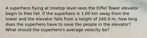 A superhero flying at treetop level sees the Eiffel Tower elevator begin to free fall. If the superhero is 1.00 km away from the tower and the elevator falls from a height of 240.0 m, how long does the superhero have to save the people in the elevator? What should the superhero's average velocity be?