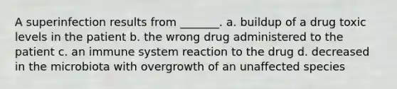 A superinfection results from _______. a. buildup of a drug toxic levels in the patient b. the wrong drug administered to the patient c. an immune system reaction to the drug d. decreased in the microbiota with overgrowth of an unaffected species